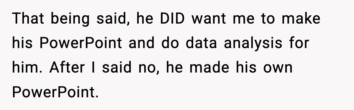 That being said, he DID want me to make his PowerPoint and do data analysis for him. After I said no, he made his own PowerPoint.