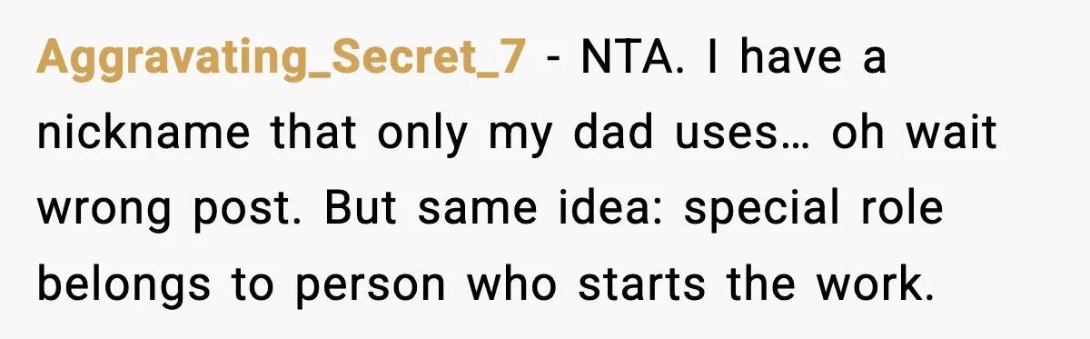 Aggravating_Secret_7 - NTA. I have a nickname that only my dad uses… oh wait wrong post. But same idea: special role belongs to person who starts the work.