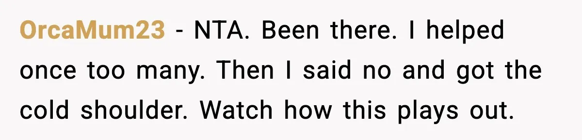 OrcaMum23 - NTA. Been there. I helped once too many. Then I said no and got the cold shoulder. Watch how this plays out.