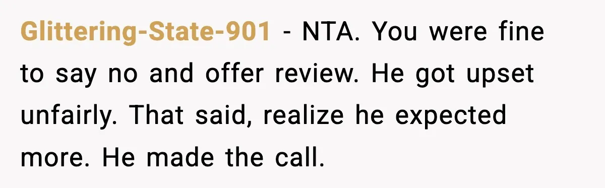 Glittering-State-901 - NTA. You were fine to say no and offer review. He got upset unfairly. That said, realize he expected more. He made the call.