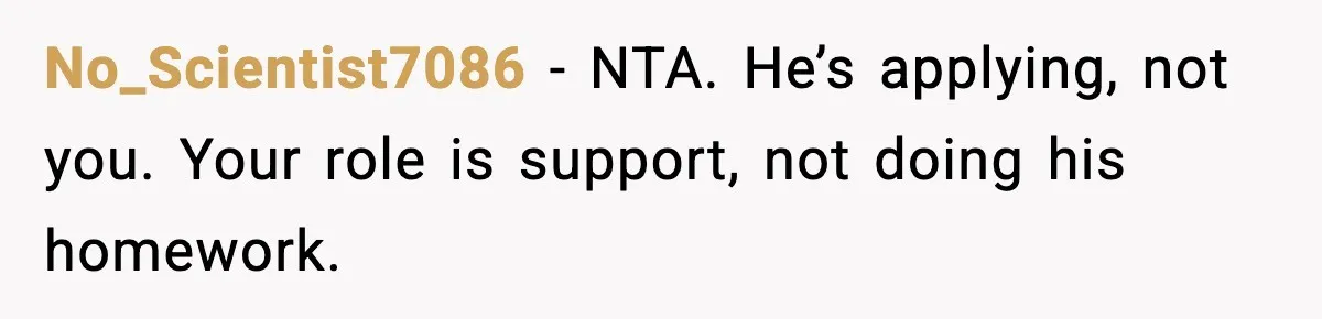 No_Scientist7086 - NTA. He’s applying, not you. Your role is support, not doing his homework.