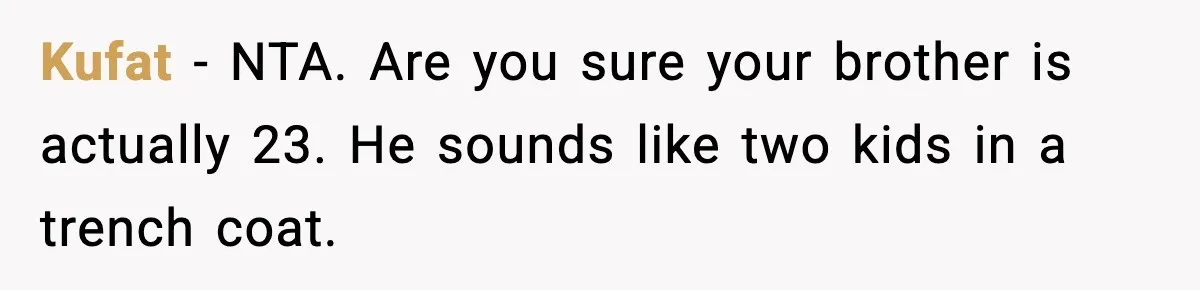 Kufat - NTA. Are you sure your brother is actually 23. He sounds like two kids in a trench coat.