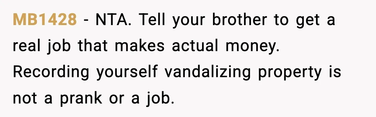 MB1428 - NTA. Tell your brother to get a real job that makes actual money. Recording yourself vandalizing property is not a prank or a job.