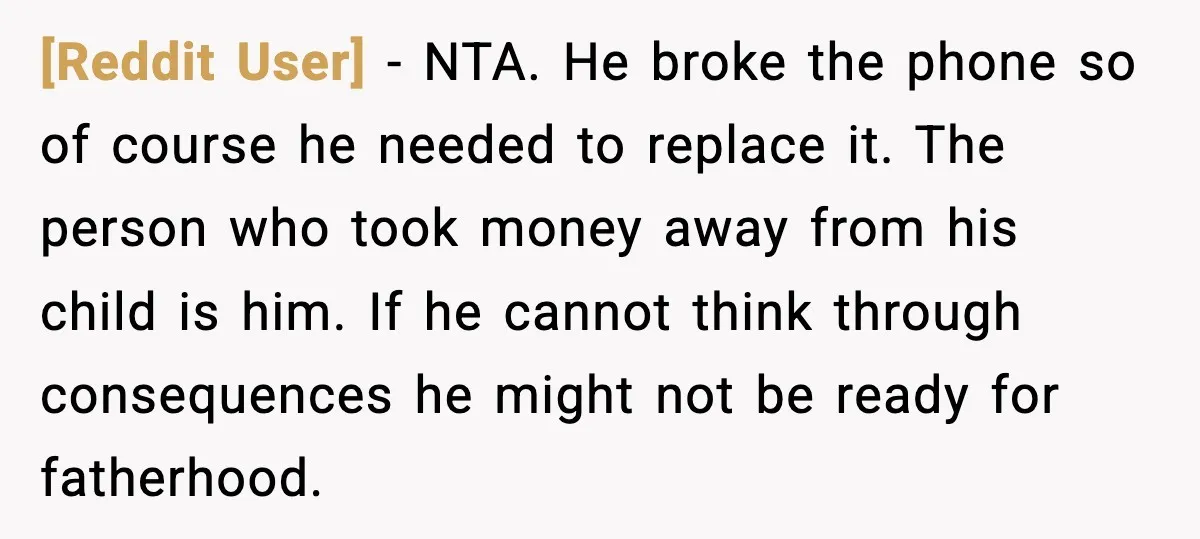 [Reddit User] - NTA. He broke the phone so of course he needed to replace it. The person who took money away from his child is him. If he cannot...