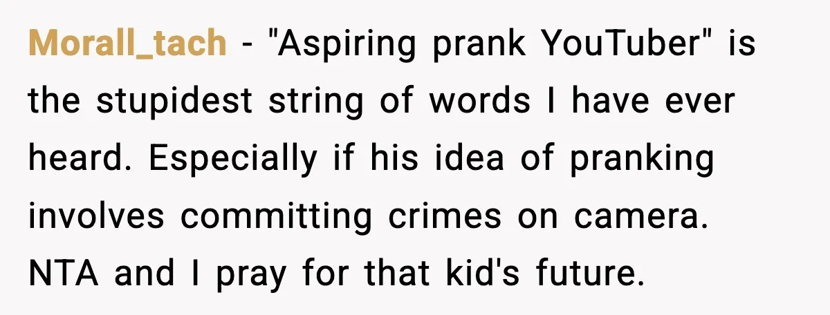 Morall_tach - "Aspiring prank YouTuber" is the stupidest string of words I have ever heard. Especially if his idea of pranking involves committing crimes on camera. NTA and I pray...