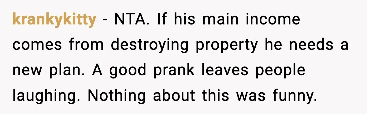 krankykitty - NTA. If his main income comes from destroying property he needs a new plan. A good prank leaves people laughing. Nothing about this was funny.