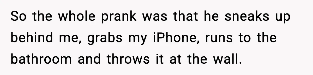 So the whole prank was that he sneaks up behind me, grabs my iPhone, runs to the bathroom and throws it at the wall.