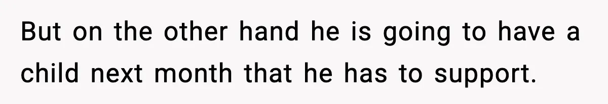 But on the other hand he is going to have a child next month that he has to support.
