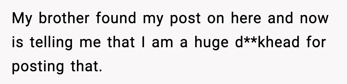 My brother found my post on here and now is telling me that I am a huge d**khead for posting that.