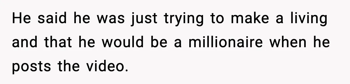 He said he was just trying to make a living and that he would be a millionaire when he posts the video.