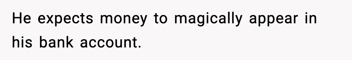 He expects money to magically appear in his bank account.