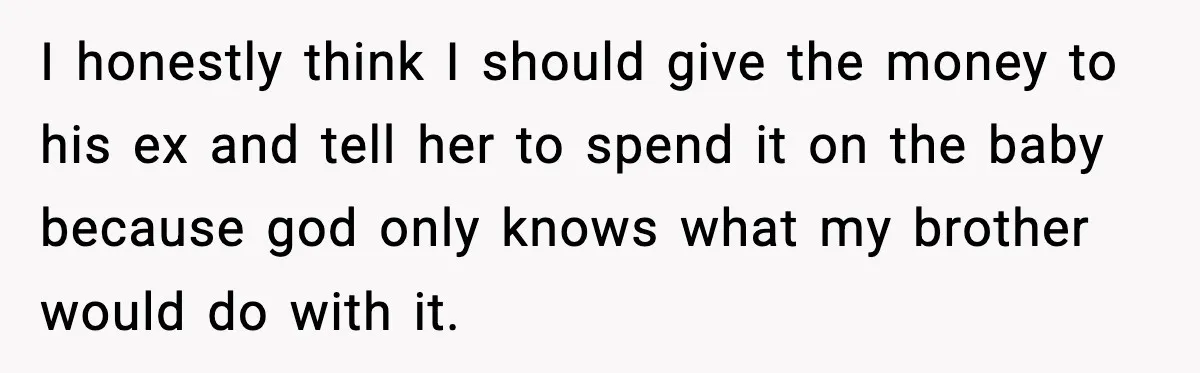 I honestly think I should give the money to his ex and tell her to spend it on the baby because god only knows what my brother would do with...