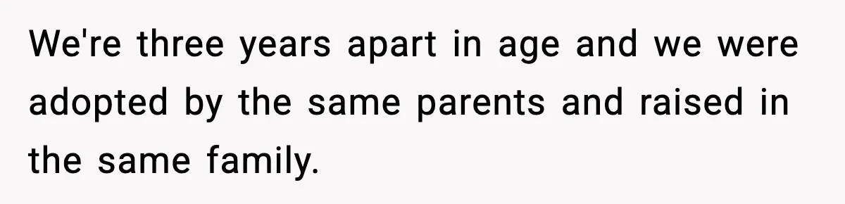 We're three years apart in age and we were adopted by the same parents and raised in the same family.