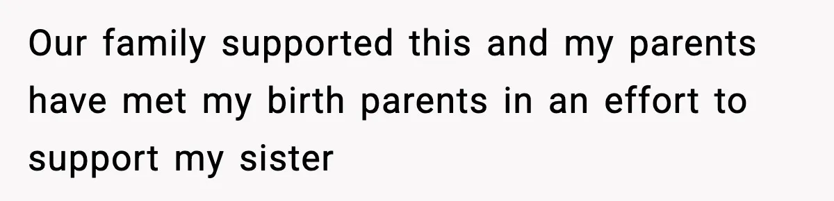 Our family supported this and my parents have met my birth parents in an effort to support my sister
