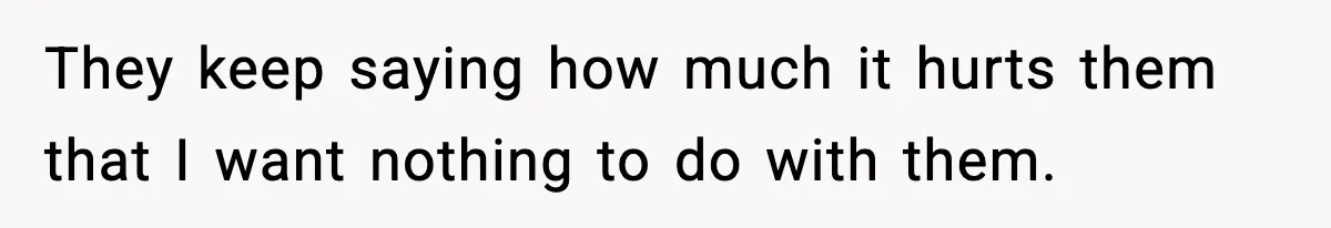 They keep saying how much it hurts them that I want nothing to do with them.