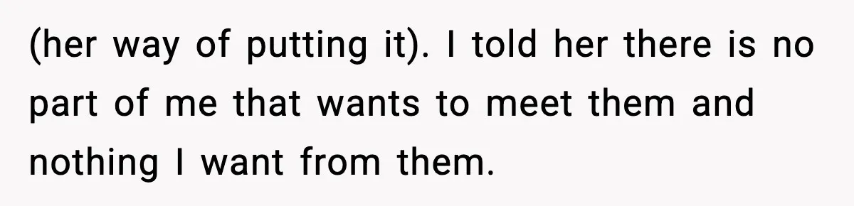 (her way of putting it). I told her there is no part of me that wants to meet them and nothing I want from them.