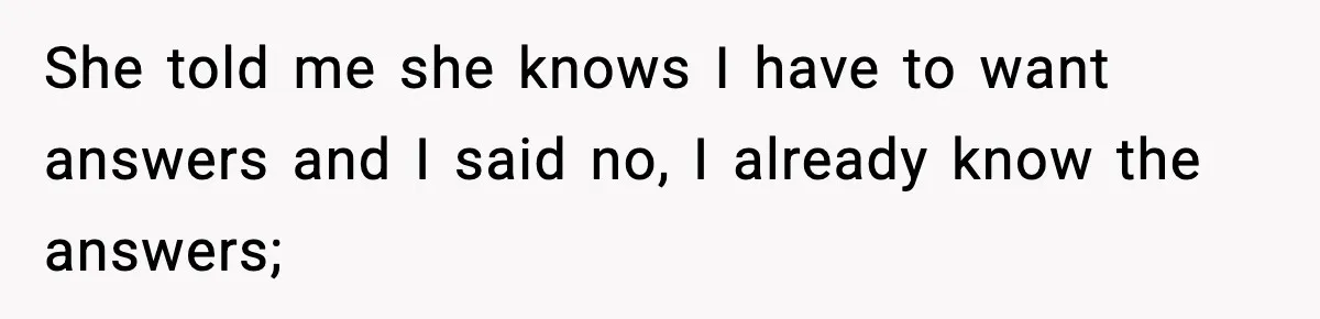 She told me she knows I have to want answers and I said no, I already know the answers;