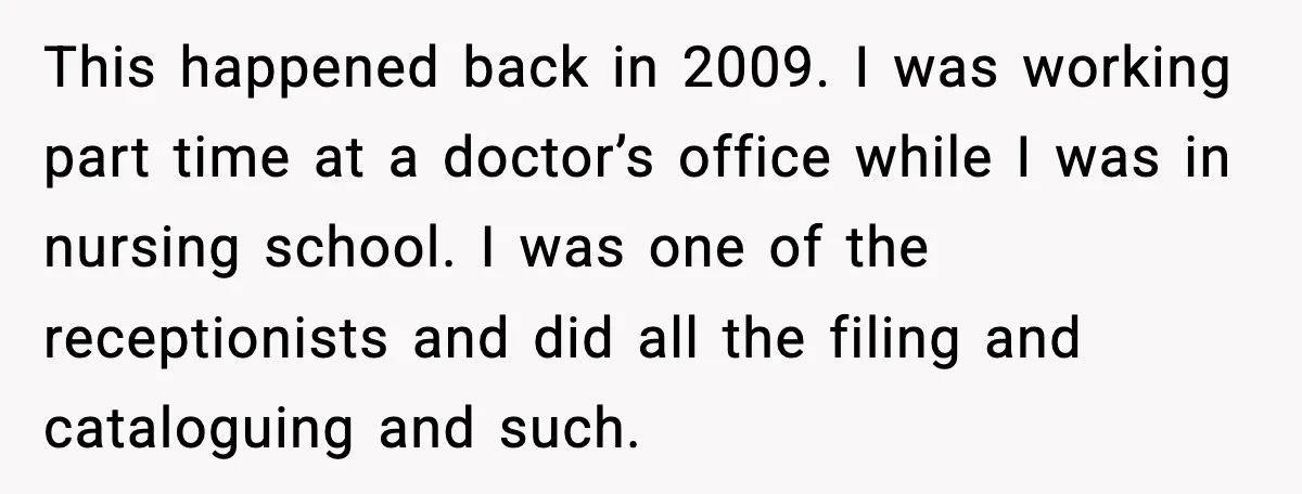 This happened back in 2009. I was working part time at a doctor’s office while I was in nursing school. I was one of the receptionists and did all the...