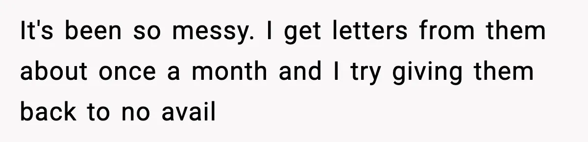 It's been so messy. I get letters from them about once a month and I try giving them back to no avail