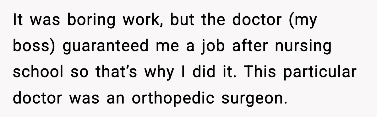 It was boring work, but the doctor (my boss) guaranteed me a job after nursing school so that’s why I did it. This particular doctor was an orthopedic surgeon.