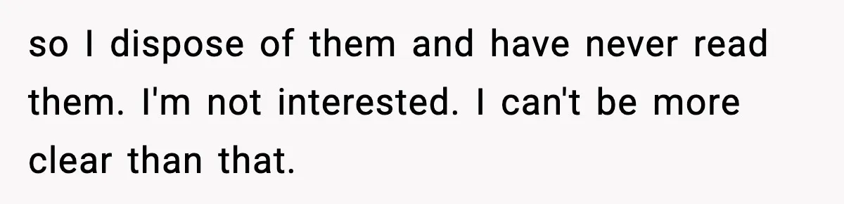 so I dispose of them and have never read them. I'm not interested. I can't be more clear than that.