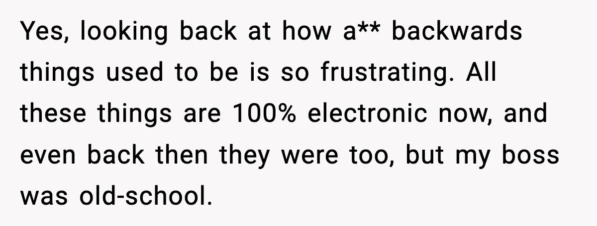 Yes, looking back at how a** backwards things used to be is so frustrating. All these things are 100% electronic now, and even back then they were too, but my...