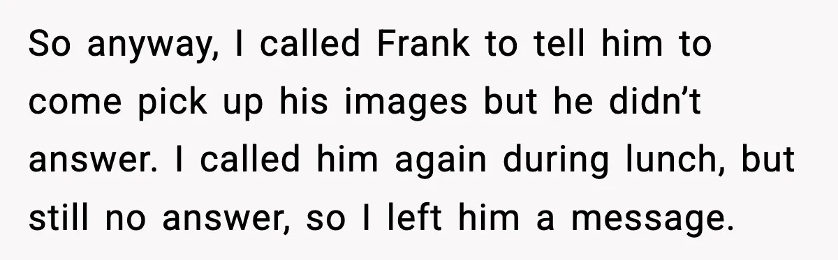 So anyway, I called Frank to tell him to come pick up his images but he didn’t answer. I called him again during lunch, but still no answer, so I...