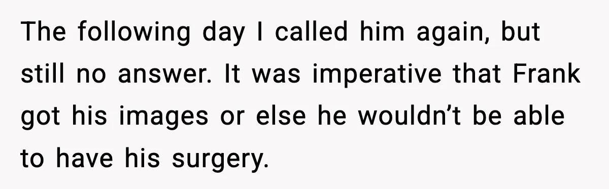 The following day I called him again, but still no answer. It was imperative that Frank got his images or else he wouldn’t be able to have his surgery.