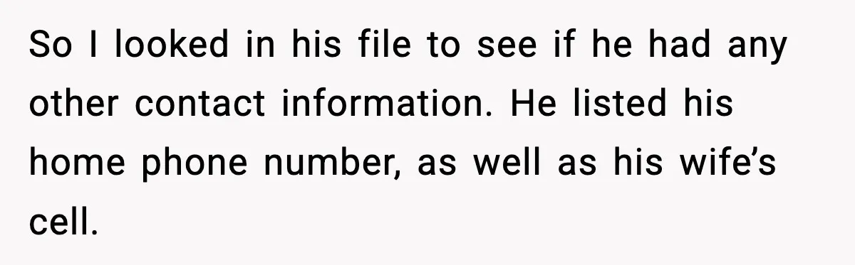 So I looked in his file to see if he had any other contact information. He listed his home phone number, as well as his wife’s cell.