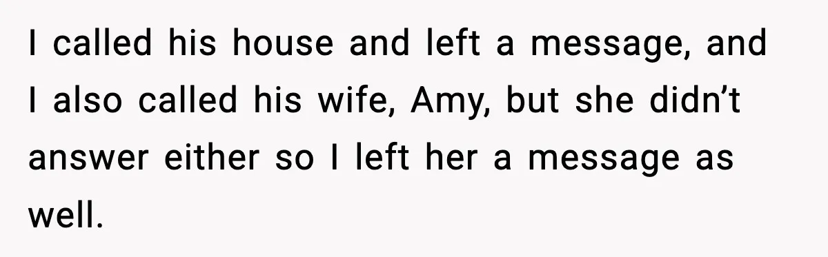 I called his house and left a message, and I also called his wife, Amy, but she didn’t answer either so I left her a message as well.