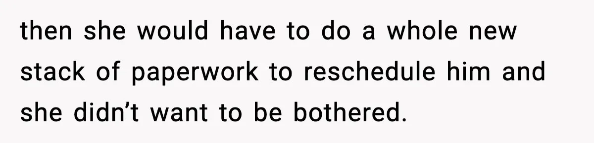 then she would have to do a whole new stack of paperwork to reschedule him and she didn’t want to be bothered.