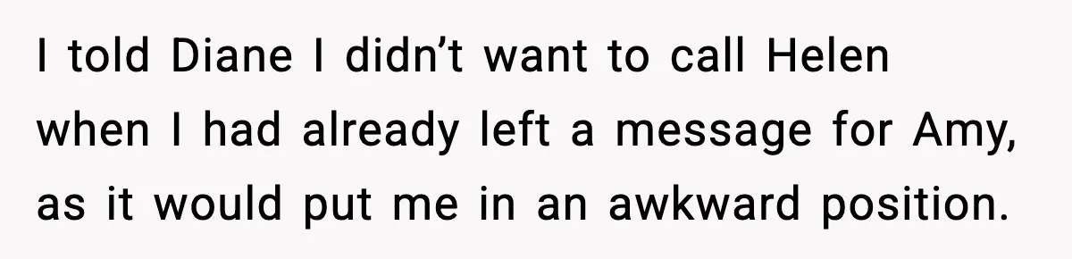 I told Diane I didn’t want to call Helen when I had already left a message for Amy, as it would put me in an awkward position.
