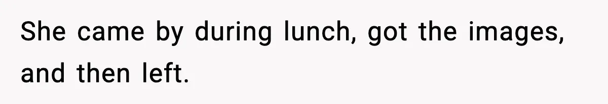 She came by during lunch, got the images, and then left.