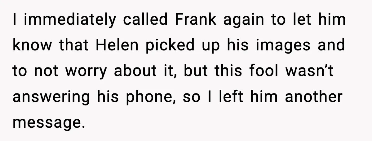 I immediately called Frank again to let him know that Helen picked up his images and to not worry about it, but this fool wasn’t answering his phone, so I...