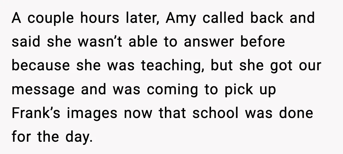A couple hours later, Amy called back and said she wasn’t able to answer before because she was teaching, but she got our message and was coming to pick up...