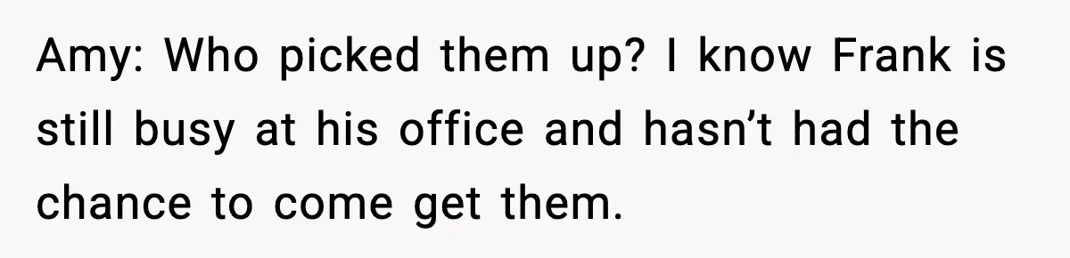 Amy: Who picked them up? I know Frank is still busy at his office and hasn’t had the chance to come get them.
