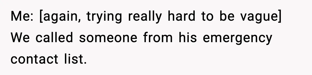 Me: [again, trying really hard to be vague] We called someone from his emergency contact list.