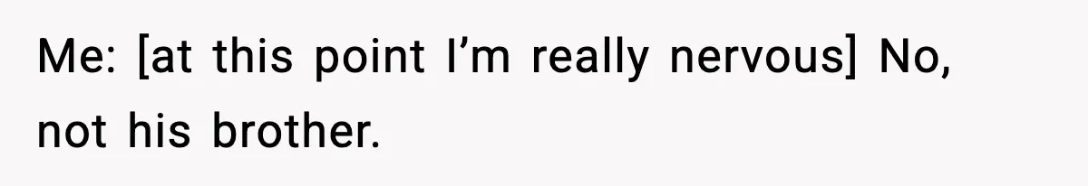 Me: [at this point I’m really nervous] No, not his brother.