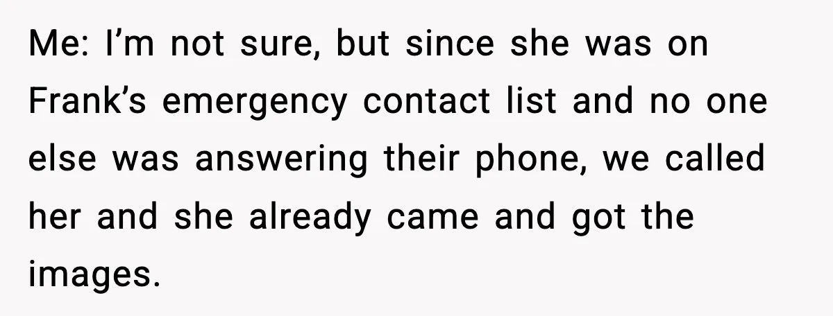 Me: I’m not sure, but since she was on Frank’s emergency contact list and no one else was answering their phone, we called her and she already came and got...