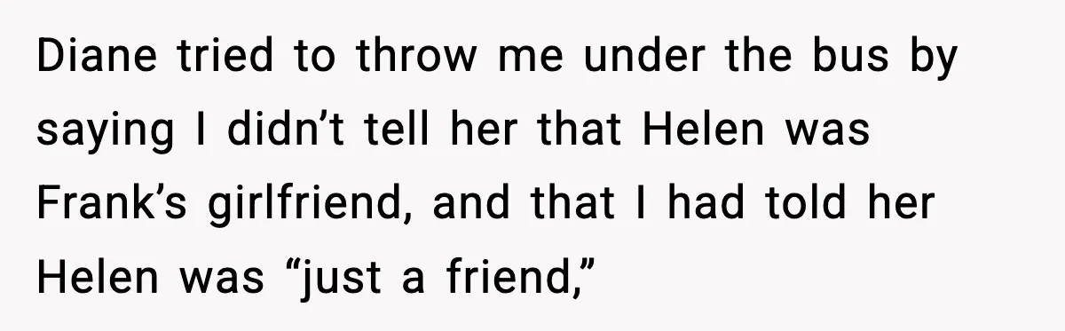 Diane tried to throw me under the bus by saying I didn’t tell her that Helen was Frank’s girlfriend, and that I had told her Helen was “just a friend,”