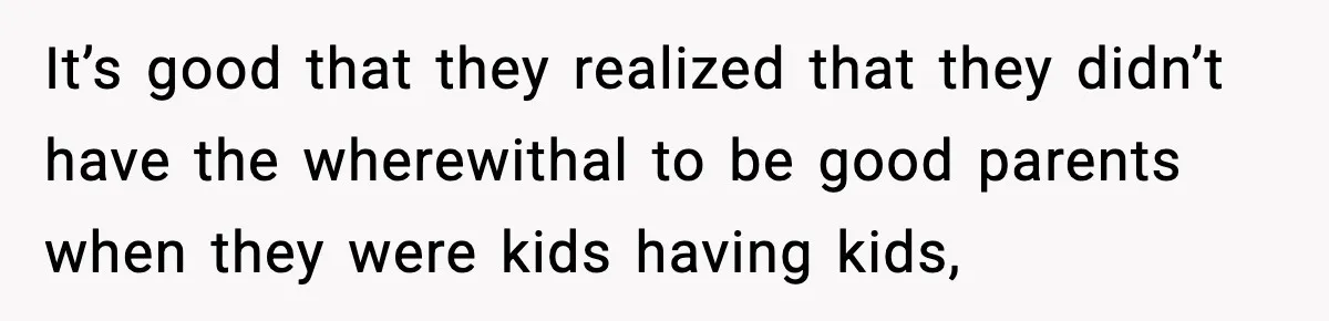 It’s good that they realized that they didn’t have the wherewithal to be good parents when they were kids having kids,
