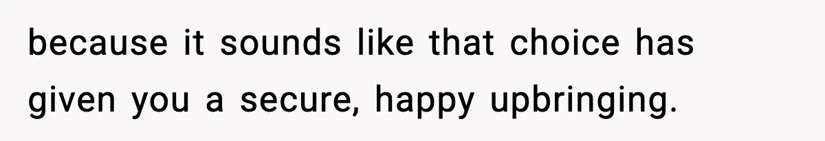 because it sounds like that choice has given you a secure, happy upbringing.