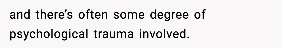 and there’s often some degree of psychological trauma involved.