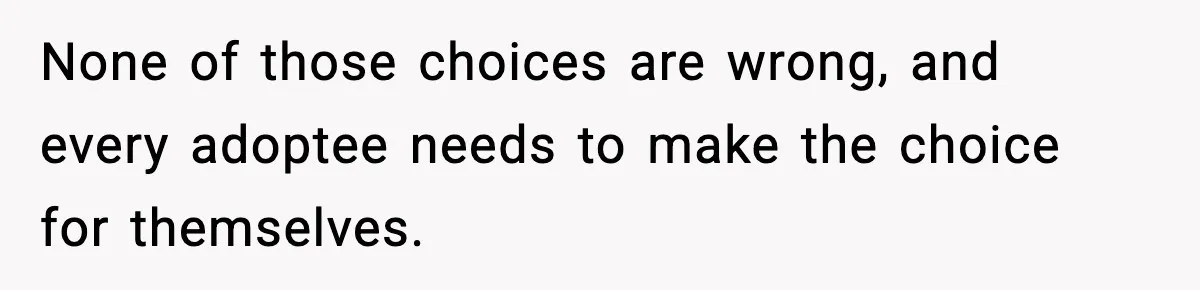 None of those choices are wrong, and every adoptee needs to make the choice for themselves.