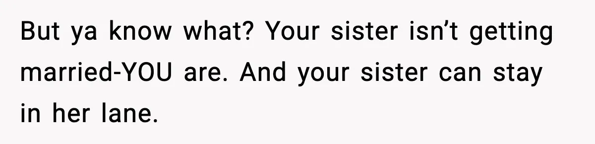 But ya know what? Your sister isn’t getting married-YOU are. And your sister can stay in her lane.