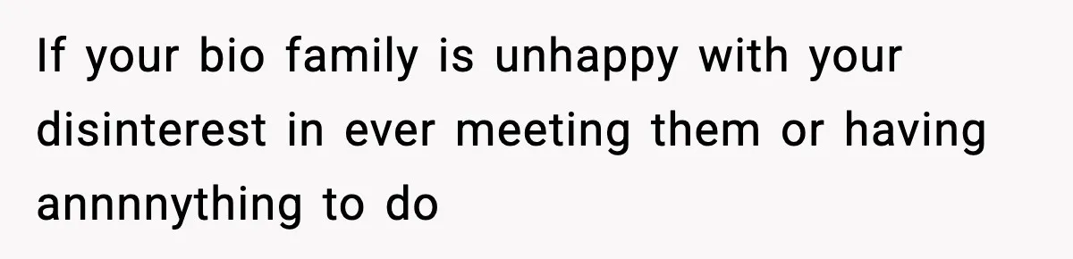 If your bio family is unhappy with your disinterest in ever meeting them or having annnnything to do