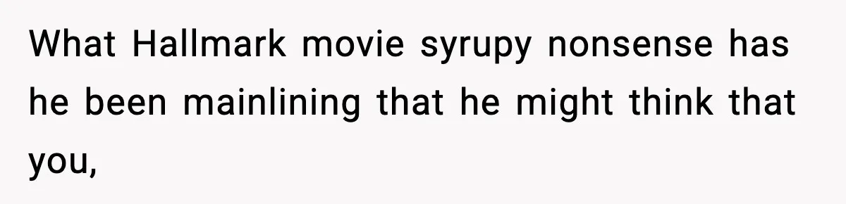 What Hallmark movie syrupy nonsense has he been mainlining that he might think that you,