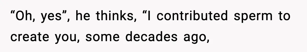 “Oh, yes”, he thinks, “I contributed sperm to create you, some decades ago,