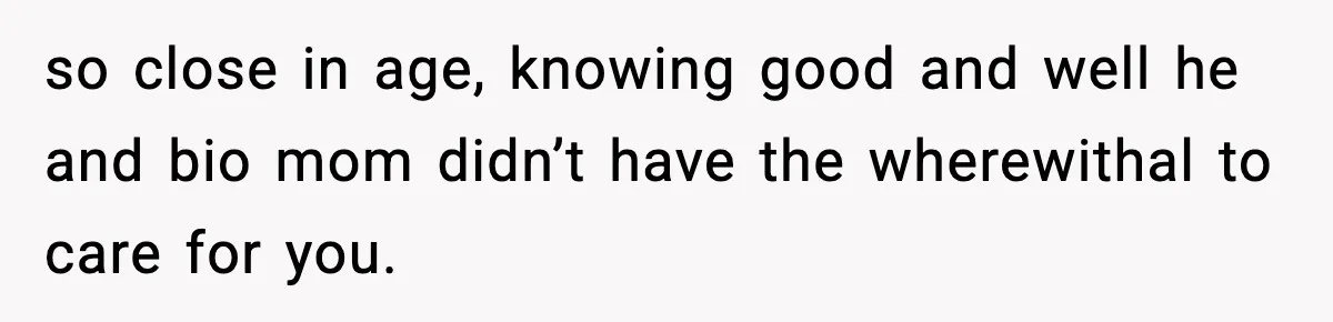 so close in age, knowing good and well he and bio mom didn’t have the wherewithal to care for you.