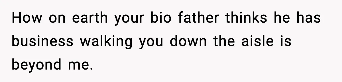 How on earth your bio father thinks he has business walking you down the aisle is beyond me.